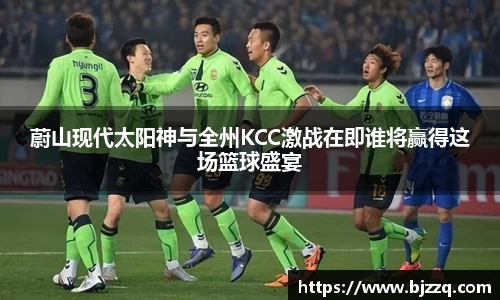 蔚山现代太阳神与全州KCC激战在即谁将赢得这场篮球盛宴